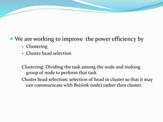  We are working to improve the power efficiency by
 Clustering
 Cluster head selection
Clustering: Dividing the task among the node and making
group of node to perform that task
Cluster head selection: selection of head in cluster so that it may
can communicate with Bs(sink node) rather then cluster.
 