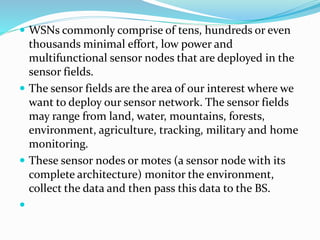  WSNs commonly comprise of tens, hundreds or even
thousands minimal effort, low power and
multifunctional sensor nodes that are deployed in the
sensor fields.
 The sensor fields are the area of our interest where we
want to deploy our sensor network. The sensor fields
may range from land, water, mountains, forests,
environment, agriculture, tracking, military and home
monitoring.
 These sensor nodes or motes (a sensor node with its
complete architecture) monitor the environment,
collect the data and then pass this data to the BS.

 