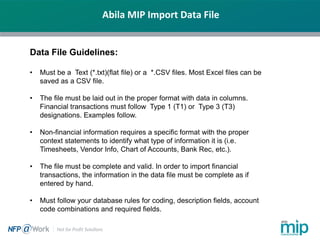 Abila MIP Import Data File
Data File Guidelines:
• Must be a Text (*.txt)(flat file) or a *.CSV files. Most Excel files can be
saved as a CSV file.
• The file must be laid out in the proper format with data in columns.
Financial transactions must follow Type 1 (T1) or Type 3 (T3)
designations. Examples follow.
• Non-financial information requires a specific format with the proper
context statements to identify what type of information it is (i.e.
Timesheets, Vendor Info, Chart of Accounts, Bank Rec, etc.).
• The file must be complete and valid. In order to import financial
transactions, the information in the data file must be complete as if
entered by hand.
• Must follow your database rules for coding, description fields, account
code combinations and required fields.
 