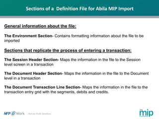 Sections of a Definition File for Abila MIP Import
General information about the file:
The Environment Section- Contains formatting information about the file to be
imported
Sections that replicate the process of entering a transaction:
The Session Header Section- Maps the information in the file to the Session
level screen in a transaction
The Document Header Section- Maps the information in the file to the Document
level in a transaction
The Document Transaction Line Section- Maps the information in the file to the
transaction entry grid with the segments, debits and credits.
 