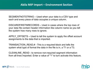 Abila MIP Import – Environment Section
SEGMENTNOTSTRING – Used when your data is a CSV type and
each and every piece of data occupies a unique column.
DISCARDFIRSTNRECORDS – Used in cases where the top rows of
your data file contain header information like column name so you tell
the system how many rows to ignore.
APPLY_OFFSETS – Used to tell the system to apply the offset account
assignments to the data that is imported.
TRANSACTION_READ,# - This is a required block and tells the
system what type of format the data in the file is in, a T1 or a T3.
CLEANLINE_READ - to remove non-required segment information
from all lines imported. Enter a value of "1" to turn activate this feature.
 