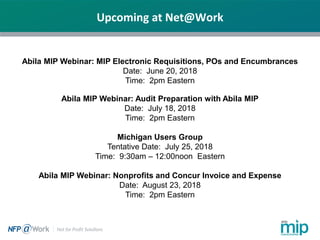 Upcoming at Net@Work
Abila MIP Webinar: MIP Electronic Requisitions, POs and Encumbrances
Date: June 20, 2018
Time: 2pm Eastern
Abila MIP Webinar: Audit Preparation with Abila MIP
Date: July 18, 2018
Time: 2pm Eastern
Michigan Users Group
Tentative Date: July 25, 2018
Time: 9:30am – 12:00noon Eastern
Abila MIP Webinar: Nonprofits and Concur Invoice and Expense
Date: August 23, 2018
Time: 2pm Eastern
 