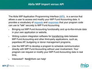 Abila MIP Import versus API
The Abila MIP Application Programming Interface (API), is a service that
allows a user to access and modify your MIP Fund Accounting data. It
provides a vocabulary of requests and responses that your program code
can use to "talk" securely to MIP Fund Accounting.
• Bringing out MIP Fund Accounting functionality and up-to-the-minute data
in your own application or website.
• Writing custom integration software for transferring data between
MIP Fund Accounting and other third-party applications, such as,
paperless AP, budgeting or donor management programs.
• Use the MIP API to develop a program to schedule communication
directly with MIP Fund Accounting without user involvement. Your
program can request or modify your MIP Fund Accounting data in real
time.
• Interested? Net@Work can help!
 