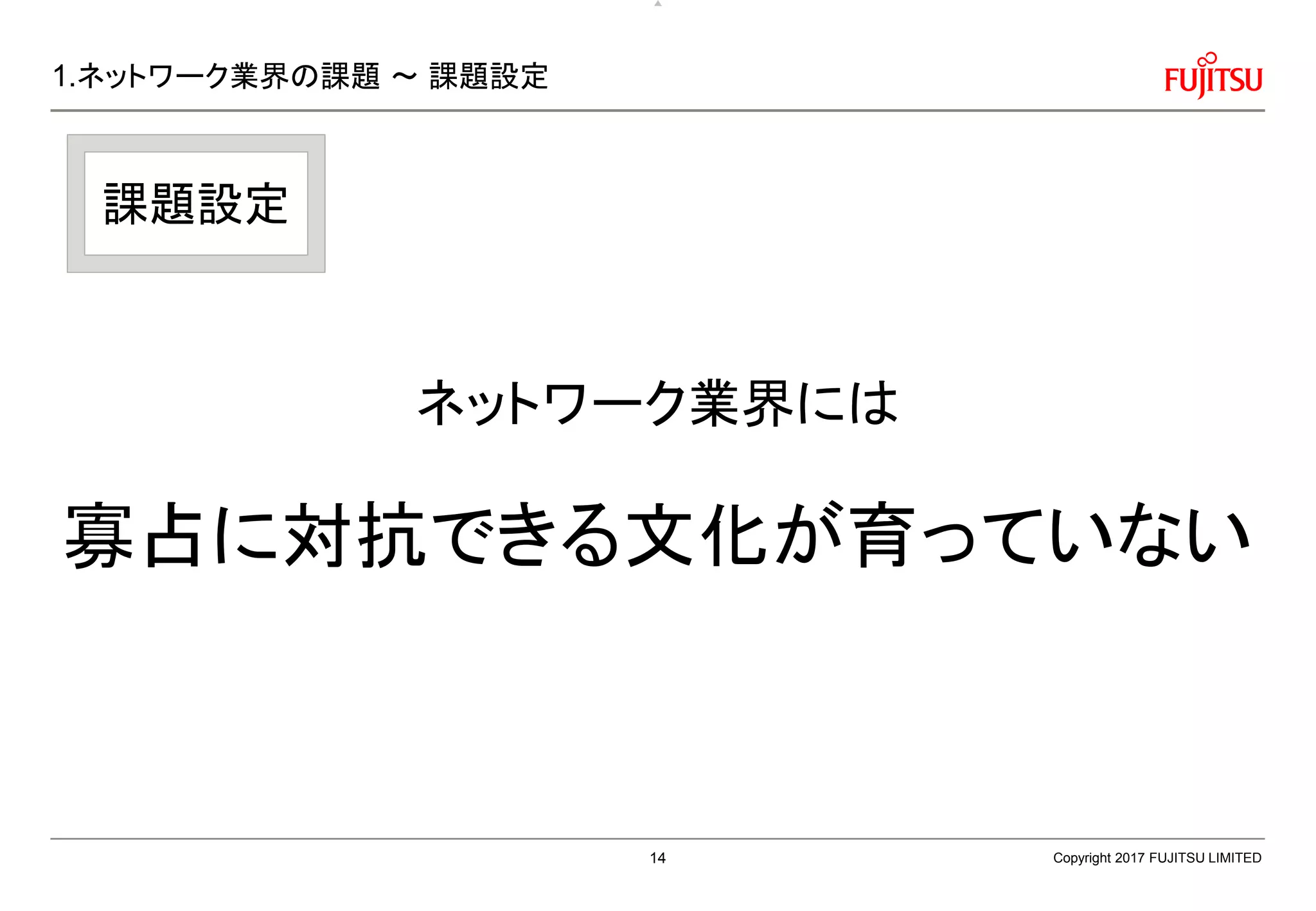 1.ネットワーク業界の課題 ～ 課題設定
ネットワーク業界には
寡占に対抗できる文化が育っていない
Copyright 2017 FUJITSU LIMITED
課題設定
14
 