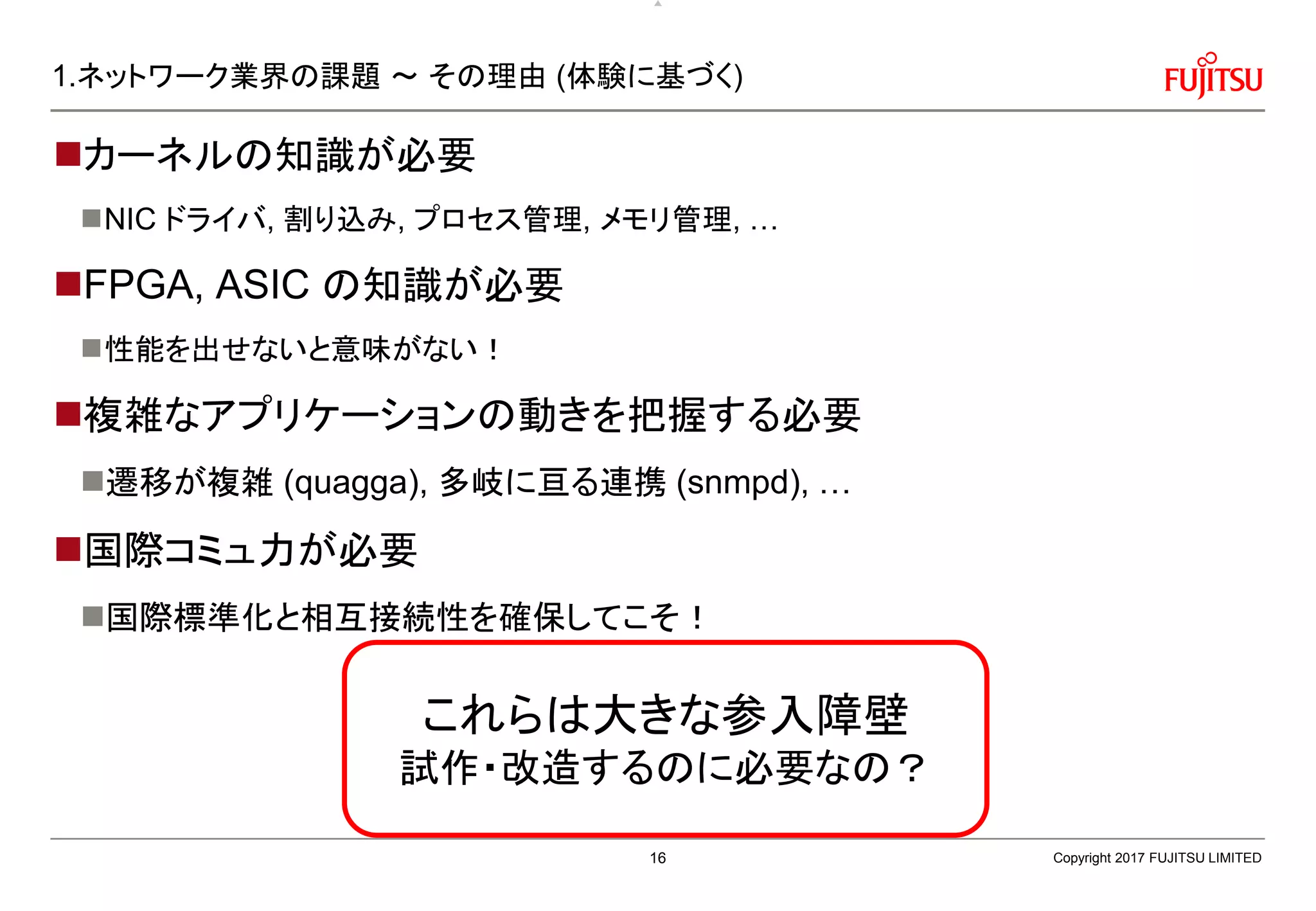 1.ネットワーク業界の課題 ～ その理由 (体験に基づく)
カーネルの知識が必要
NIC ドライバ, 割り込み, プロセス管理, メモリ管理, …
FPGA, ASIC の知識が必要
性能を出せないと意味がない！
複雑なアプリケーションの動きを把握する必要
遷移が複雑 (quagga), 多岐に亘る連携 (snmpd), …
国際コミュ力が必要
国際標準化と相互接続性を確保してこそ！
Copyright 2017 FUJITSU LIMITED
これらは大きな参入障壁
試作・改造するのに必要なの？
16
 