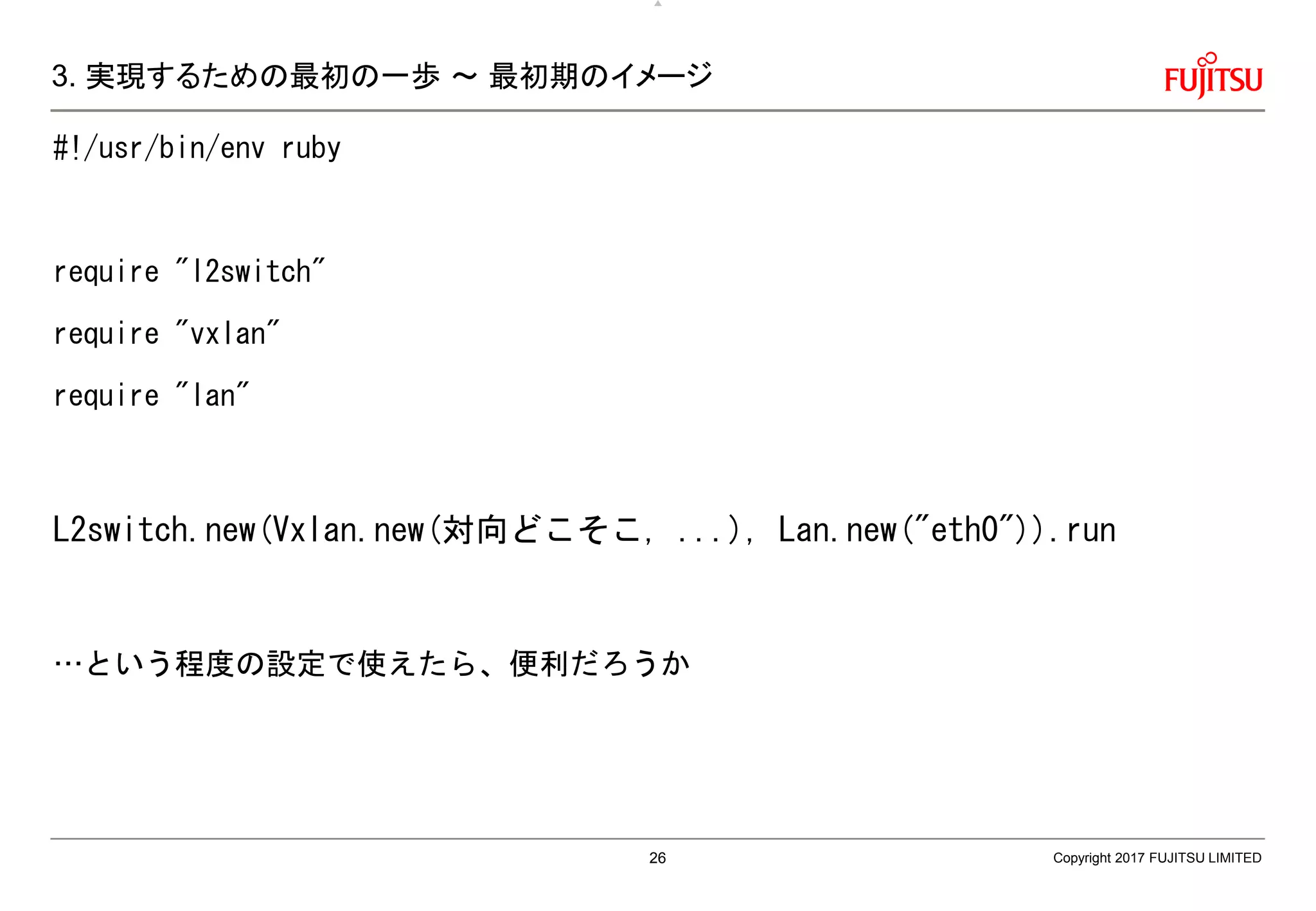 3. 実現するための最初の一歩 ～ 最初期のイメージ
#!/usr/bin/env ruby
require "l2switch"
require "vxlan"
require "lan"
L2switch.new(Vxlan.new(対向どこそこ, ...), Lan.new("eth0")).run
…という程度の設定で使えたら、便利だろうか
Copyright 2017 FUJITSU LIMITED26
 