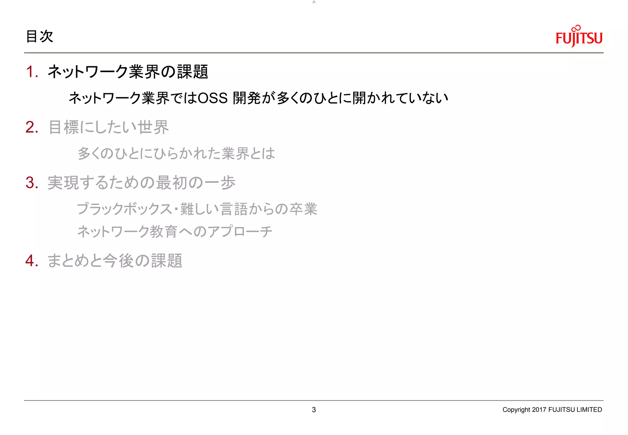 目次
1. ネットワーク業界の課題
ネットワーク業界ではOSS 開発が多くのひとに開かれていない
2. 目標にしたい世界
多くのひとにひらかれた業界とは
3. 実現するための最初の一歩
ブラックボックス・難しい言語からの卒業
ネットワーク教育へのアプローチ
4. まとめと今後の課題
Copyright 2017 FUJITSU LIMITED3
 