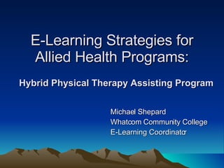 E-Learning Strategies for Allied Health Programs: Michael Shepard Whatcom Community College E-Learning Coordinator Hybrid Physical Therapy Assisting Program 