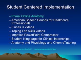 Student Centered Implementation Primal Online Anatomy  American Speech Sounds for Healthcare Professionals iTunes U videos Taping Lab skills videos  Impatica PowerPoint Compressor Student Ning page for Clinical Internships Anatomy and Physiology and Chem eTutoring http://screencast.com/t/DzgcPidT7   http://screencast.com/t/2YZC6TOpp   