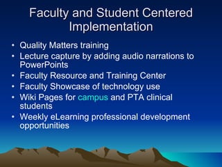 Faculty and Student Centered Implementation Quality Matters training Lecture capture by adding audio narrations to PowerPoints Faculty Resource and Training Center Faculty Showcase of technology use Wiki Pages for  campus  and PTA clinical students Weekly eLearning professional development opportunities  