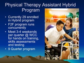 Physical Therapy Assistant Hybrid  Program  Currently 29 enrolled in Hybrid program F2F program runs concurrently Meet 3-4 weekends per quarter @ WCC for hands on training, skills assessments and testing 9 Quarter program 