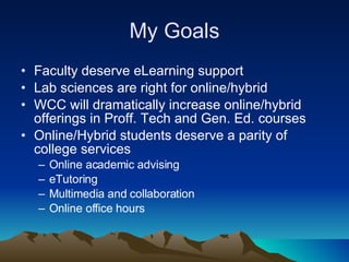 My Goals Faculty deserve eLearning support  Lab sciences are right for online/hybrid WCC will dramatically increase online/hybrid offerings in Proff. Tech and Gen. Ed. courses Online/Hybrid students deserve a parity of college services Online academic advising eTutoring Multimedia and collaboration Online office hours 