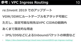 re:Invent 2019 でのアップデート
VGW/IGWにルートテーブルをアタッチ可能に
ただし、設定可能な宛先はVPC CIDRの範囲内
あくまで限定的な⽤途
• IPS/IDSなどによるInboundパケットの検査など
• https...