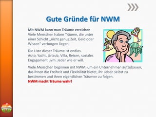 Gute Gründe für NWM
Mit NWM kann man Träume erreichen
Viele Menschen haben Träume, die unter
einer Schicht „nicht genug Zeit, Geld oder
Wissen“ verborgen liegen.

Die Liste dieser Träume ist endlos.
Auto, Yacht, Urlaub, Villa, Reisen, soziales
Engagement uvm. Jeder wie er will.
Viele Menschen beginnen mit NWM, um ein Unternehmen aufzubauen,
das ihnen die Freiheit und Flexibilität bietet, ihr Leben selbst zu
bestimmen und ihren eigentlichen Träumen zu folgen.
NWM macht Träume wahr!

 