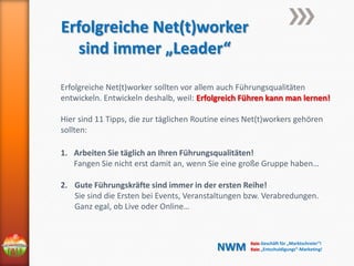 Erfolgreiche Net(t)worker
sind immer „Leader“
Erfolgreiche Net(t)worker sollten vor allem auch Führungsqualitäten
entwickeln. Entwickeln deshalb, weil: Erfolgreich Führen kann man lernen!
Hier sind 11 Tipps, die zur täglichen Routine eines Net(t)workers gehören
sollten:
1. Arbeiten Sie täglich an Ihren Führungsqualitäten!
Fangen Sie nicht erst damit an, wenn Sie eine große Gruppe haben…
2. Gute Führungskräfte sind immer in der ersten Reihe!
Sie sind die Ersten bei Events, Veranstaltungen bzw. Verabredungen.
Ganz egal, ob Live oder Online…

NWM

Kein Geschäft für „Marktschreier“!
Kein „Entschuldigungs“-Marketing!

 