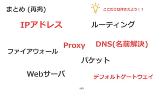 まとめ (再掲)
103
IPアドレス ルーティング
パケット
デフォルトゲートウェイ
DNS(名前解決)Proxy
ファイアウォール
Webサーバ
ここだけは押さえよう！！
 