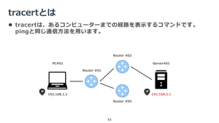 tracertとは
52
PC#01 Server#01
192.168.1.1 192.168.2.1
 tracertは、あるコンピューターまでの経路を表示するコマンドです。
pingと同じ通信方法を用います。
Router #01
Router #02
Router #03
 