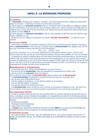 nW01.3. LA BIOMASSE PRIMAIRE
La biomasse
La biomasse, constituée des matières «vivantes», peut être classée en deux catégories (classement
propre à ce livret) : la biomasse primaire et la biomasse secondaire.
1. Nous appelons ici biomasse primaire celle qui comprend le bois et les différents végétaux utilisés
comme combustibles, quel que soit leur état physique (solide, etc.). Cette biomasse est traitée dans la
présente fiche, le bois (sous forme de bûches ou de dérivés tels que les plaquettes) étant présenté plus
en détail à la fiche nB31.4.
2. Nous appelons ici biomasse secondaire celle qui est constituée de déchets issus de matières orga-
niques, végétales ou non.
Quelle que soit la catégorie la biomasse est classée «énergie renouvelable». La raison en est la
suivante.
Le cycle du carbone
Avant toute combustion la biomasse absorbe le CO2 de l’air au travers diverses réactions chimiques,
dites de photosynthèse. C’est ainsi que la réaction type en photosynthèse des végétaux peut se tra-
duire par la formule suivante, donnée ici à titre d’illustration :
CO2 + 4 H (CH2O) + H2O.
Lors de la combustion il y a, à l’inverse, dégagement de dioxyde de carbone (CO2) : c’est ce cycle
(quasi-neutre) du CO2 qui fait que la biomasse est classée «énergie renouvelable». En voici un exemple.
La quantité de carbone contenue dans une forêt étant directement proportionnelle au volume de bois
présent, bien que variant certes selon les essences et les peuplements, on a pu calculer que la photo-
synthèse se produisant au sein de la forêt française piégeait (chiffes 1006) 66 millions de tonnes de CO2
par an, soit entre 15 et 20 % des émissions annuelles françaises de CO2. Le phénomène, sur le plan du
développement durable, est donc assez fondamental.
Biocombustibles et biocarburants
La biomasse peut être utilisée énergétiquement sous deux formes :
. soit sous forme de combustible, dans les chaudières ou équipements de même type,
. soit sous forme de carburant, dans les moteurs.
Dans le premier cas on parle de biocombustible, dans le second cas de biocarburant.
Les biocombustibles se présentent sous des formes très diverses, et peuvent être :
. soit du bois (sous différentes formes),
. soit des végétaux spécifiques, ou des résidus solides de la biomasse,
. soit des déchets solides ou liquides,
. soit des gaz résultant de traitements divers.
Les biocarburants, assez nombreux; sont victimes de discussions multiples sur leur rôle dans le cy-
cle du carbone. Ils ne nous concernent qu’assez marginalement, et ne seront pas examinés ici.
Les combustibles dérivés
Il existe un certain nombre de gaz issus de la transformation de matières organiques qui peuvent, plus ou
moins, revendiquer le titre d’énergies renouvelables, et qui appartiennent aussi bizn à la biomasse primaire
qu’à la secondaire (déchets). Ce sont en particulier, parmi ceux qui peuvent nous concerner, les combustibles
suivants :
. le méthane (le biogaz),
. l’hydrogène (le bio-hydrogène),
. le gaz naturel (le bio-SNG).
Le biogaz (pour l’essentiel du méthane) est traité à la fiche nW01.5. Les autres gaz (bio-hydrogène et
bio-SNG) sont des produits annexes qui ne sont pas présentés dans cette édition.
L’importance du bois
Sur le plan pratique, c’est le bois - sous des différentes formes - qui constitue l’apport actuel le plus im-
portant de la biomasse énergie : les familles essentielles de ce combustible sont traitées à la fiche suivante
(nB31.4).
4
 