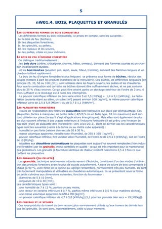 5
nW01.4. BOIS, PLAQUETTES ET GRANULÉS
Les différentes formes du bois combustible
Les différentes formes du bois combustible, ici prises en compte, sont les suivantes :
1a. le bois de feu (bûches),
1b. les plaquettes forestières,
1c. les granulés, ou pellets,
1d. les copeaux et les sciures,
1e. les pailles, citées ici pour mémoire.
Le bois de feu d’origine forestière
On distingue traditionnellement :
. les bois durs (chêne, châtaignier, charme, hêtre, ormeau), donnant des flammes courtes et un char-
bon incandescent durable,
. et les bois tendres (peuplier, pin, sapin, saule, tilleul, tremble), donnant des flammes longues et un
charbon brûlant rapidement.
Le bois de feu d’origine forestière le plus fréquent se présente sous forme de bûches, résidus des
coupes mettant à part les produits marchand de la menuiserie. Ces bûches, de différentes longueurs (en
principe 25, 33, 50 ou 100 [cm]), sont utilisées dans les foyers ouverts, les poêles et les chaudières.
Pour que la combustion soit correcte les bûches doivent être suffisamment sèches, et ne pas contenir
plus de 25 % d’eau environ. Ce qui peut être atteint après un stockage extérieur de l’ordre de 2 ans, 6
mois suffisant si ce stockage est à l’abri des intempéries.
Le pouvoir calorifique inférieur du bois varie entre 5 et 7,5 [MJ/kg] = 1,4 à 2,1 [kWh/kg]. La factu-
ration courante étant au stère, un stère [m3
] pesant environ 500 [kg/m3
], le même pouvoir calorifique
inférieur varie de 2,5 à 5,8 [MJ/m3
], ou de 0,7 à 1,1 [kWh/m3
].
Les plaquettes forestières
Issues de l’exploitation des forêts les plaquettes sont fabriquées sur place par déchiquettage. Ces
plaquettes, faciles à manipuler, de petite taille ( 4/5/0,5 cm en taille type, 10 cm maximum) sont sur-
tout utilisées sur place (lorsqu’il s’agit d’applications énergétiques). Mais elles sont également de plus
en plus souvent offertes à des usages extérieurs à l’industrie forestière (il est prévu une livraison de
400 000 [t/an] de plaquette dite «forestière» vers 1010-2012). Dans ce dernier cas les caractéristiques
types sont les suivantes (vente à la tonne ou au mètre cube apparent) :
. humidité un peu forte (raisons diverses) de 20 à 30 % ;
. masse volumique apparente, variable selon l’humidité, de 250 à 350 [kg/m3
] ;
. pouvoir calorifique inférieur, fort variable selon l’humidité, de l’ordre de de 2,5 à 3 [kWh/kg], soit de l’ordre
de 10 [MJ/kg].
Adaptées aux chaudières automatiques les plaquettes sont aujourd’hui souvent remplacées (hors indus-
trie forestière) par les granulés, mieux contrôlés en qualité - ce qui est très important pour la maintenance
des générateurs. Les granulés (à fourniture identique de chaleur) coûtent néanmoins 2,5 à 3 fois ce que
coûtent les plaquettes.
Les granulés (ou pellets)
Les granulés, technique relativement récente venant d’Autriche, constituent l’un des modes d’utilisa-
tion des produits forestiers ayant le plus de succès actuellement. A base de sciure de bois compressée à
chaud (à 90 °C, avec fonte de la lignine qui agrège l’ensemble), normalement très peu humides. Ils sont
très facilement manipulables et utilisables en chaudières automatiques. Ils se présentent sous la forme
de petits cylindres aux dimensions suivantes, fonction du fournisseur :
. diamètres de 5 à 10 [mm],
. longueurs de 10 à 30 [mm].
Les caractéristiques types sont :
. une humidité de 7 à 12 %, parfois un peu moins,
. une teneur en cendres inférieure à 0,7 %, parfois même inférieure à 0,5 % (sur matières sèches),
. une masse volumique apparente de 650 à 700 [kg/m3
],
. un pouvoir calorifique inférieur de 4,7 à 5,0 [kWh/kg] (5,1 pour les granulés bien secs = 19 [MJ/kg]).
Les copeaux et le sciures
Ces sous-produits du travail du bois ne sont plus normalement utilisés qu’aux travers de dérivés tels
que les granulés. Ils sont donc, essentiellement, cités ici pour mémoire.
 