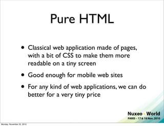 Pure HTML

                   • Classical web application made of pages,
                            with a bit of CSS to make them more
                            readable on a tiny screen
                   • Good enough for mobile web sites
                   • For any kind of web applications, we can do
                            better for a very tiny price



Monday, November 22, 2010
 