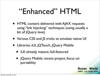 “Enhanced” HTML
                   •        HTML content delivered with AJAX requests
                            using “link hijacking” techniques (using usually a
                            bit of jQuery love)

                   •        Various CSS and JS tricks to emulate native UI

                   •        Libraries: iUI, jQTouch, jQuery Mobile

                        •     iUI: already mature, full-featured

                        •     jQuery Mobile: recent project, focus on
                              portability


Monday, November 22, 2010
 