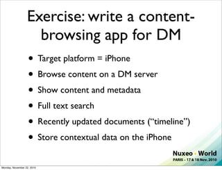 Exercise: write a content-
                     browsing app for DM
                  • Target platform = iPhone
                  • Browse content on a DM server
                  • Show content and metadata
                  • Full text search
                  • Recently updated documents (“timeline”)
                  • Store contextual data on the iPhone
Monday, November 22, 2010
 