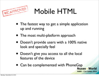 Mobile HTML
                        • The fastest way to get a simple application
                            up and running
                        • The most multi-platform approach
                        • Doesn’t provide users with a 100% native
                            look and specially feel
                        • Doesn’t give you access to all the local
                            features of the device
                        • Can be complemented with PhoneGap
Monday, November 22, 2010
 