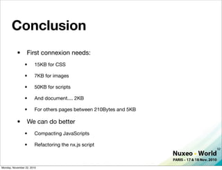 Conclusion
           •      First connexion needs:
                •       15KB for CSS

                •       7KB for images

                •       50KB for scripts

                •       And document.... 2KB

                •       For others pages between 210Bytes and 5KB

           •      We can do better
                •       Compacting JavaScripts

                •       Refactoring the nx.js script
                                                                    52




Monday, November 22, 2010
 