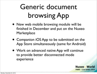 Generic document
                                browsing App
                   •        New web mobile browsing module will be
                            ﬁnished in December and put on the Nuxeo
                            Marketplace
                   •        Companion iOS App to be submitted on the
                            App Store simultaneously (same for Android)
                   •        Work on advanced native App will continue
                            to provide better disconnected mode
                            experience


Monday, November 22, 2010
 