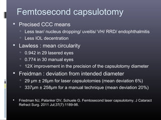 Femtosecond capsulotomy
 Precised CCC means
 Less tear/ nucleus dropping/ uveitis/ VH/ RRD/ endophthalmitis
 Less IOL decentration

 Lawless : mean circularity
 0.942 in 29 lasered eyes
 0.774 in 30 manual eyes
 12X improvement in the precision of the capsulotomy diameter

 Freidman : deviation from intended diameter
 29 µm ± 26μm for laser capsulotomies (mean deviation 6%)
 337μm ± 258μm for a manual technique (mean deviation 20%)


Friedman NJ, Palanker DV, Schuele G. Femtosecond laser capsulotomy. J Cataract
Refract Surg. 2011 Jul;37(7):1189-98.

 