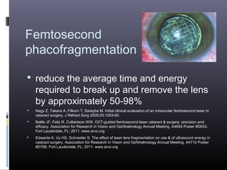Femtosecond
phacofragmentation
 reduce the average time and energy

required to break up and remove the lens
by approximately 50-98%



Nagy Z, Takacs A, Filkorn T, Sarayba M. Initial clinical evaluation of an intraocular femtosecond laser in
cataract surgery. J Refract Surg 2009;25:1053-60.



Batlle JF, Feliz R, Culbertson WW. OCT-guided femtosecond laser cataract & surgery: precision and
efficacy. Association for Research in Vision and Ophthalmology Annual Meeting. A4694 Poster #D633.
Fort Lauderdale, FL; 2011. www.arvo.org



Edwards K, Uy HS, Schneider S. The effect of laser lens fragmentation on use & of ultrasound energy in
cataract surgery. Association for Research in Vision and Ophthalmology Annual Meeting. A4710 Poster
#D768. Fort Lauderdale, FL; 2011. www.arvo.org

 
