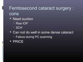 Femtosecond cataract surgery :
cons
 Need suction
 Rise IOP
 SCH

 Can not do well in some dense cataract
 Failure during PC scanning

 PRICE

 