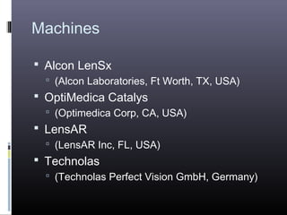 Machines
 Alcon LenSx
 (Alcon Laboratories, Ft Worth, TX, USA)

 OptiMedica Catalys
 (Optimedica Corp, CA, USA)

 LensAR
 (LensAR Inc, FL, USA)

 Technolas
 (Technolas Perfect Vision GmbH, Germany)

 
