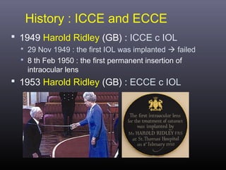 History : ICCE and ECCE
 1949 Harold Ridley (GB) : ICCE c IOL
 29 Nov 1949 : the first IOL was implanted  failed
 8 th Feb 1950 : the first permanent insertion of

intraocular lens

 1953 Harold Ridley (GB) : ECCE c IOL

 