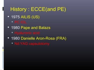 History : ECCE(and PE)
 1975 AILIS (US)
 PC IOL
 1980 Pape and Balazs
 Hyaluronic acid

 1980 Danielle Aron-Rosa (FRA)
 Nd:YAG capsulotomy

 