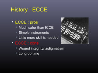 History : ECCE
 ECCE : pros
 Much safer than ICCE
 Simple instruments
 Little more skill is needed

 ECCE : cons
 Wound integrity/ astigmatism
 Long op time

 