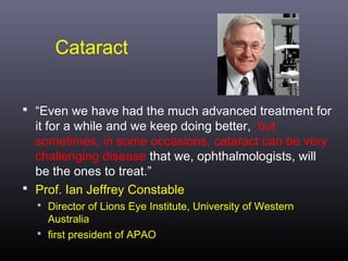 Cataract
 “Even we have had the much advanced treatment for

it for a while and we keep doing better, but
sometimes, in some occasions, cataract can be very
challenging disease that we, ophthalmologists, will
be the ones to treat.”
 Prof. Ian Jeffrey Constable
 Director of Lions Eye Institute, University of Western

Australia
 first president of APAO

 