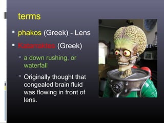 terms
 phakos (Greek) - Lens
 Katarraktes (Greek)
 a down rushing, or

waterfall

 Originally thought that

congealed brain fluid
was flowing in front of
lens.

 