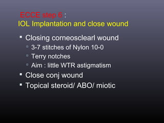 ECCE step 6 :
IOL Implantation and close wound
 Closing corneosclearl wound
 3-7 stitches of Nylon 10-0
 Terry notches
 Aim : little WTR astigmatism

 Close conj wound
 Topical steroid/ ABO/ miotic

 