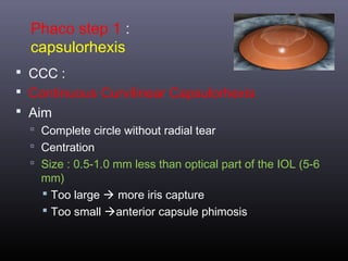 Phaco step 1 :
capsulorhexis
 CCC :
 Continuous Curvilinear Capsulorhexis
 Aim
 Complete circle without radial tear
 Centration
 Size : 0.5-1.0 mm less than optical part of the IOL (5-6

mm)
 Too large  more iris capture
 Too small anterior capsule phimosis

 