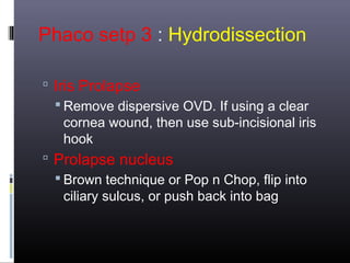 Phaco setp 3 : Hydrodissection
 Iris Prolapse
 Remove dispersive OVD. If using a clear
cornea wound, then use sub-incisional iris
hook
 Prolapse nucleus
 Brown technique or Pop n Chop, flip into
ciliary sulcus, or push back into bag

 