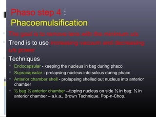 Phaso step 4 :
Phacoemulsification
 The goal is to remove lens with the minimum u/s
 Trend is to use increasing vacuum and decreasing

u/s power
 Techniques

 Endocapsular - keeping the nucleus in bag during phaco
 Supracapsular - prolapsing nucleus into sulcus during phaco
 Anterior chamber shell - prolapsing shelled out nucleus into anterior

chamber
 ½ bag ½ anterior chamber --tipping nucleus on side ½ in bag; ½ in
anterior chamber – a.k.a., Brown Technique, Pop-n-Chop.

 