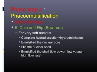 Phaco step 4 :
Phacoemulsification

 Basic technique
 5. Chip and Flip (Bowl-out)
 For very soft nucleus
 Complete hydrodissection+hydrodeliniation

 Emulsified the nuclear core
 Flip the nuclear shell
 Emulsified the shell (low power, low vacuum,
high flow rate)

 