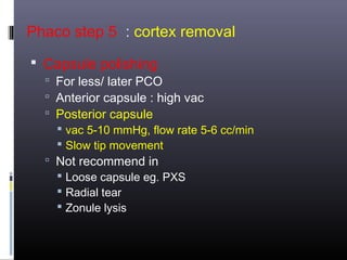 Phaco step 5 : cortex removal
 Capsule polishing

 For less/ later PCO
 Anterior capsule : high vac
 Posterior capsule
 vac 5-10 mmHg, flow rate 5-6 cc/min
 Slow tip movement
 Not recommend in
 Loose capsule eg. PXS
 Radial tear
 Zonule lysis

 