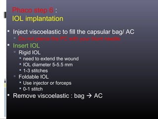 Phaco step 6 :
IOL implantation
 Inject viscoelastic to fill the capsular bag/ AC
 Do not pierce the PC with your blunt needle

 Insert IOL

 Rigid IOL
 need to extend the wound
 IOL diameter 5-5.5 mm
 1-3 stitches
 Foldable IOL
 Use injector or forceps
 0-1 stitch

 Remove viscoelastic : bag  AC

 