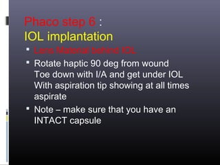 Phaco step 6 :
IOL implantation

 Lens Material behind IOL
 Rotate haptic 90 deg from wound

Toe down with I/A and get under IOL
With aspiration tip showing at all times
aspirate
 Note – make sure that you have an
INTACT capsule

 