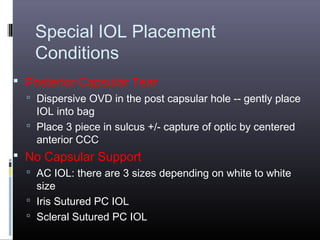 Special IOL Placement
Conditions
 Posterior Capsular Tear
 Dispersive OVD in the post capsular hole -- gently place

IOL into bag
 Place 3 piece in sulcus +/- capture of optic by centered
anterior CCC

 No Capsular Support
 AC IOL: there are 3 sizes depending on white to white

size
 Iris Sutured PC IOL
 Scleral Sutured PC IOL

 