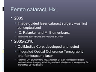 Femto cataract, Hx
 2005
 Image-guided laser cataract surgery was first

conceptualized
 D. Palanker and M. Blumenkranz


patents US 8394084; US 8403921; US 8425497

 2005-2010
 OptiMedica Corp. developed and tested
 integrated Optical Coherence Tomography

and femtosecond laser



Palanker DV, Blumenkranz MS, Andersen D, et al. Femtosecond laserassisted cataract surgery with integrated optical coherence tomography. Sci
Transl Med 2010;2:58ra85.

 