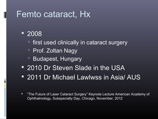 Femto cataract, Hx
 2008
 first used clinically in cataract surgery
 Prof. Zoltan Nagy
 Budapest, Hungary

 2010 Dr Steven Slade in the USA
 2011 Dr Michael Lawlwss in Asia/ AUS


”The Future of Laser Cataract Surgery” Keynote Lecture American Academy of
Ophthalmology, Subspecialty Day, Chicago, November, 2012

 
