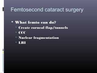 Femtosecond cataract surgery
 What femto can do?
 Create corneal flap/tunnels
 CCC
 Nuclear fragmentation
 LRI

 